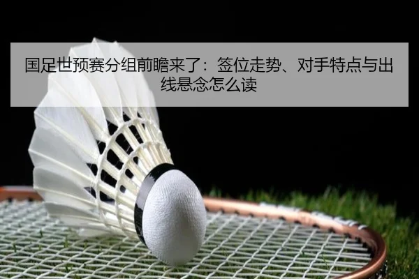 国足世预赛分组前瞻来了：签位走势、对手特点与出线悬念怎么读